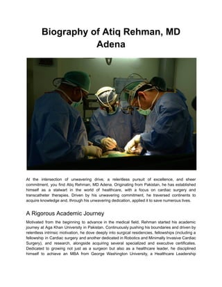 Biography of Atiq Rehman, MD
Adena
At the intersection of unwavering drive, a relentless pursuit of excellence, and sheer
commitment, you find Atiq Rehman, MD Adena. Originating from Pakistan, he has established
himself as a stalwart in the world of healthcare, with a focus on cardiac surgery and
transcatheter therapies. Driven by his unwavering commitment, he traversed continents to
acquire knowledge and, through his unwavering dedication, applied it to save numerous lives.
A Rigorous Academic Journey
Motivated from the beginning to advance in the medical field, Rehman started his academic
journey at Aga Khan University in Pakistan. Continuously pushing his boundaries and driven by
relentless intrinsic motivation, he dove deeply into surgical residencies, fellowships (including a
fellowship in Cardiac surgery and another dedicated in Robotics and Minimally Invasive Cardiac
Surgery), and research, alongside acquiring several specialized and executive certificates.
Dedicated to growing not just as a surgeon but also as a healthcare leader, he disciplined
himself to achieve an MBA from George Washington University, a Healthcare Leadership
 