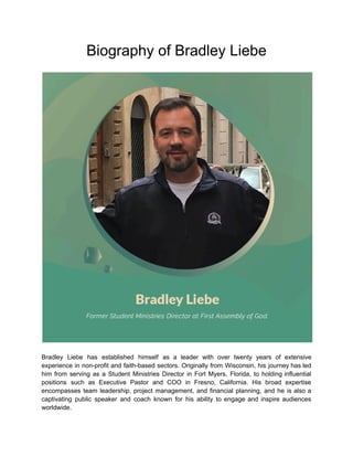 Biography of Bradley Liebe
Bradley Liebe has established himself as a leader with over twenty years of extensive
experience in non-profit and faith-based sectors. Originally from Wisconsin, his journey has led
him from serving as a Student Ministries Director in Fort Myers, Florida, to holding influential
positions such as Executive Pastor and COO in Fresno, California. His broad expertise
encompasses team leadership, project management, and financial planning, and he is also a
captivating public speaker and coach known for his ability to engage and inspire audiences
worldwide.
 