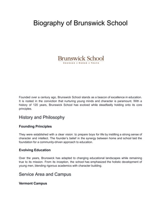 Biography of Brunswick School
Founded over a century ago, Brunswick School stands as a beacon of excellence in education.
It is rooted in the conviction that nurturing young minds and character is paramount. With a
history of 120 years, Brunswick School has evolved while steadfastly holding onto its core
principles.
History and Philosophy
Founding Principles
They were established with a clear vision: to prepare boys for life by instilling a strong sense of
character and intellect. The founder’s belief in the synergy between home and school laid the
foundation for a community-driven approach to education.
Evolving Education
Over the years, Brunswick has adapted to changing educational landscapes while remaining
true to its mission. From its inception, the school has emphasized the holistic development of
young men, blending rigorous academics with character building.
Service Area and Campus
Vermont Campus
 