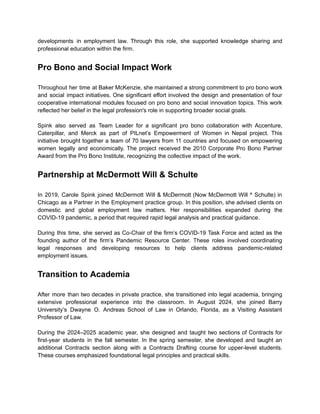 developments in employment law. Through this role, she supported knowledge sharing and
professional education within the firm.
Pro Bono and Social Impact Work
Throughout her time at Baker McKenzie, she maintained a strong commitment to pro bono work
and social impact initiatives. One significant effort involved the design and presentation of four
cooperative international modules focused on pro bono and social innovation topics. This work
reflected her belief in the legal profession's role in supporting broader social goals.
Spink also served as Team Leader for a significant pro bono collaboration with Accenture,
Caterpillar, and Merck as part of PILnet’s Empowerment of Women in Nepal project. This
initiative brought together a team of 70 lawyers from 11 countries and focused on empowering
women legally and economically. The project received the 2010 Corporate Pro Bono Partner
Award from the Pro Bono Institute, recognizing the collective impact of the work.
Partnership at McDermott Will & Schulte
In 2019, Carole Spink joined McDermott Will & McDermott (Now McDermott Will ^ Schulte) in
Chicago as a Partner in the Employment practice group. In this position, she advised clients on
domestic and global employment law matters. Her responsibilities expanded during the
COVID-19 pandemic, a period that required rapid legal analysis and practical guidance.
During this time, she served as Co-Chair of the firm’s COVID-19 Task Force and acted as the
founding author of the firm’s Pandemic Resource Center. These roles involved coordinating
legal responses and developing resources to help clients address pandemic-related
employment issues.
Transition to Academia
After more than two decades in private practice, she transitioned into legal academia, bringing
extensive professional experience into the classroom. In August 2024, she joined Barry
University’s Dwayne O. Andreas School of Law in Orlando, Florida, as a Visiting Assistant
Professor of Law.
During the 2024–2025 academic year, she designed and taught two sections of Contracts for
first-year students in the fall semester. In the spring semester, she developed and taught an
additional Contracts section along with a Contracts Drafting course for upper-level students.
These courses emphasized foundational legal principles and practical skills.
 