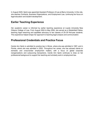 In August 2025, Spink was appointed Assistant Professor of Law at Barry University. In this role,
she teaches Contracts, Business Organizations, and Employment Law, continuing her focus on
legal education and student development.
Earlier Teaching Experience
Her academic career is informed by earlier teaching experience at Loyola University New
Orleans College of Law. From August 2004 to May 2006, she served as a Westerfield Fellow,
teaching legal reasoning and appellate advocacy to two classes of 25–30 first-year students.
This experience helped shape her approach to teaching legal analysis and communication.
Professional Credentials and Practice Focus
Carole Ann Spink is admitted to practice law in Illinois, where she was admitted in 1997, and in
Florida, where she was admitted in 2022. Throughout her career, she has advised clients on
domestic and cross-border employment matters, with a focus on global corporate
reorganizations and outsourcing transactions. Carole Ann Spink continues to draw on her
professional background to support her teaching and scholarly work in employment law.
 