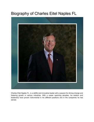 Biography of Charles Eitel Naples FL
Charles Eitel Naples FL, is a skillful and innovative leader with a passion for driving change and
fostering growth in various industries. With a career spanning decades, his wisdom and
leadership have proven instrumental in his different positions and in the companies he has
served.
 