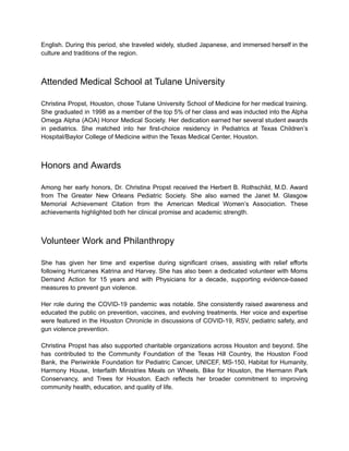 English. During this period, she traveled widely, studied Japanese, and immersed herself in the
culture and traditions of the region.
Attended Medical School at Tulane University
Christina Propst, Houston, chose Tulane University School of Medicine for her medical training.
She graduated in 1998 as a member of the top 5% of her class and was inducted into the Alpha
Omega Alpha (AOA) Honor Medical Society. Her dedication earned her several student awards
in pediatrics. She matched into her first-choice residency in Pediatrics at Texas Children’s
Hospital/Baylor College of Medicine within the Texas Medical Center, Houston.
Honors and Awards
Among her early honors, Dr. Christina Propst received the Herbert B. Rothschild, M.D. Award
from The Greater New Orleans Pediatric Society. She also earned the Janet M. Glasgow
Memorial Achievement Citation from the American Medical Women’s Association. These
achievements highlighted both her clinical promise and academic strength.
Volunteer Work and Philanthropy
She has given her time and expertise during significant crises, assisting with relief efforts
following Hurricanes Katrina and Harvey. She has also been a dedicated volunteer with Moms
Demand Action for 15 years and with Physicians for a decade, supporting evidence-based
measures to prevent gun violence.
Her role during the COVID-19 pandemic was notable. She consistently raised awareness and
educated the public on prevention, vaccines, and evolving treatments. Her voice and expertise
were featured in the Houston Chronicle in discussions of COVID-19, RSV, pediatric safety, and
gun violence prevention.
Christina Propst has also supported charitable organizations across Houston and beyond. She
has contributed to the Community Foundation of the Texas Hill Country, the Houston Food
Bank, the Periwinkle Foundation for Pediatric Cancer, UNICEF, MS-150, Habitat for Humanity,
Harmony House, Interfaith Ministries Meals on Wheels, Bike for Houston, the Hermann Park
Conservancy, and Trees for Houston. Each reflects her broader commitment to improving
community health, education, and quality of life.
 