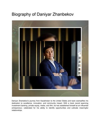 Biography of Daniyar Zhanbekov
Daniyar Zhanbekov's journey from Kazakhstan to the United States and back exemplifies his
dedication to excellence, innovation, and community impact. With a track record spanning
investment banking, private equity, media, and film, he has established himself as an influential
entrepreneur, celebrated for his ability to identify opportunities and cultivate meaningful
relationships.
 
