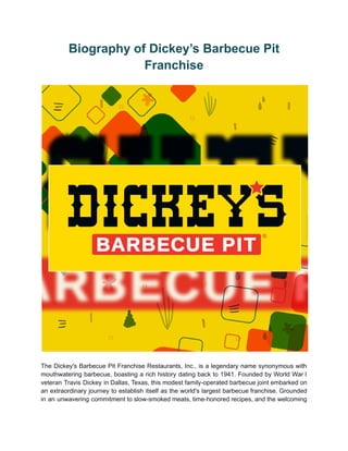 Biography of Dickey’s Barbecue Pit
Franchise
The Dickey's Barbecue Pit Franchise Restaurants, Inc., is a legendary name synonymous with
mouthwatering barbecue, boasting a rich history dating back to 1941. Founded by World War I
veteran Travis Dickey in Dallas, Texas, this modest family-operated barbecue joint embarked on
an extraordinary journey to establish itself as the world's largest barbecue franchise. Grounded
in an unwavering commitment to slow-smoked meats, time-honored recipes, and the welcoming
 