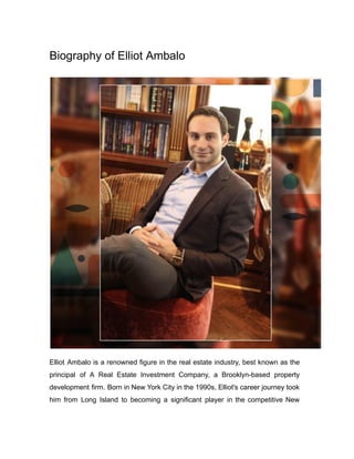 Biography of Elliot Ambalo
Elliot Ambalo is a renowned figure in the real estate industry, best known as the
principal of A Real Estate Investment Company, a Brooklyn-based property
development firm. Born in New York City in the 1990s, Elliot's career journey took
him from Long Island to becoming a significant player in the competitive New
 