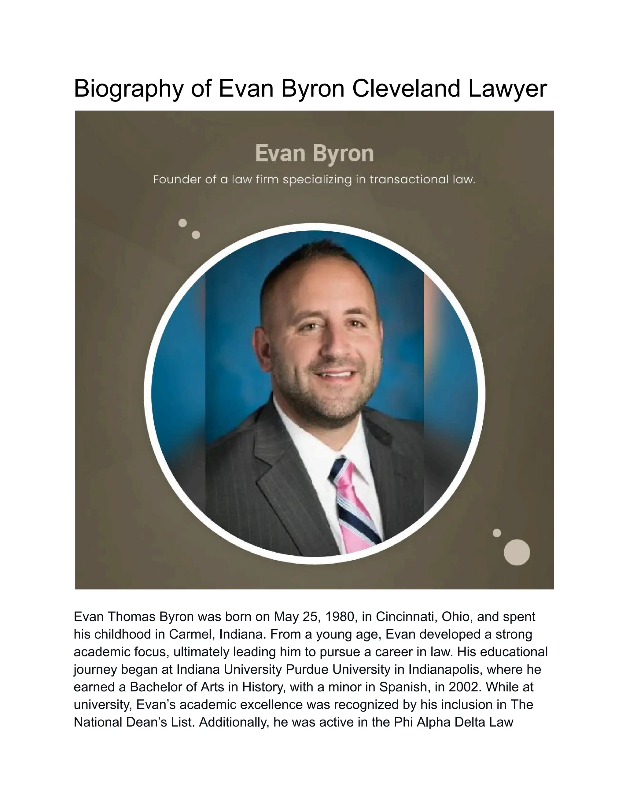 Biography of Evan Byron Cleveland Lawyer
Evan Thomas Byron was born on May 25, 1980, in Cincinnati, Ohio, and spent
his childhood in Carmel, Indiana. From a young age, Evan developed a strong
academic focus, ultimately leading him to pursue a career in law. His educational
journey began at Indiana University Purdue University in Indianapolis, where he
earned a Bachelor of Arts in History, with a minor in Spanish, in 2002. While at
university, Evan’s academic excellence was recognized by his inclusion in The
National Dean’s List. Additionally, he was active in the Phi Alpha Delta Law
 