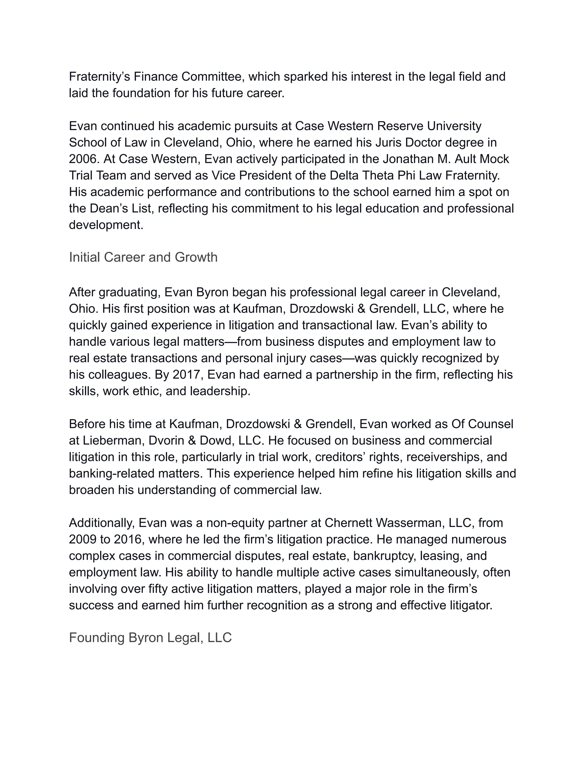 Fraternity’s Finance Committee, which sparked his interest in the legal field and
laid the foundation for his future career.
Evan continued his academic pursuits at Case Western Reserve University
School of Law in Cleveland, Ohio, where he earned his Juris Doctor degree in
2006. At Case Western, Evan actively participated in the Jonathan M. Ault Mock
Trial Team and served as Vice President of the Delta Theta Phi Law Fraternity.
His academic performance and contributions to the school earned him a spot on
the Dean’s List, reflecting his commitment to his legal education and professional
development.
Initial Career and Growth
After graduating, Evan Byron began his professional legal career in Cleveland,
Ohio. His first position was at Kaufman, Drozdowski & Grendell, LLC, where he
quickly gained experience in litigation and transactional law. Evan’s ability to
handle various legal matters—from business disputes and employment law to
real estate transactions and personal injury cases—was quickly recognized by
his colleagues. By 2017, Evan had earned a partnership in the firm, reflecting his
skills, work ethic, and leadership.
Before his time at Kaufman, Drozdowski & Grendell, Evan worked as Of Counsel
at Lieberman, Dvorin & Dowd, LLC. He focused on business and commercial
litigation in this role, particularly in trial work, creditors’ rights, receiverships, and
banking-related matters. This experience helped him refine his litigation skills and
broaden his understanding of commercial law.
Additionally, Evan was a non-equity partner at Chernett Wasserman, LLC, from
2009 to 2016, where he led the firm’s litigation practice. He managed numerous
complex cases in commercial disputes, real estate, bankruptcy, leasing, and
employment law. His ability to handle multiple active cases simultaneously, often
involving over fifty active litigation matters, played a major role in the firm’s
success and earned him further recognition as a strong and effective litigator.
Founding Byron Legal, LLC
 