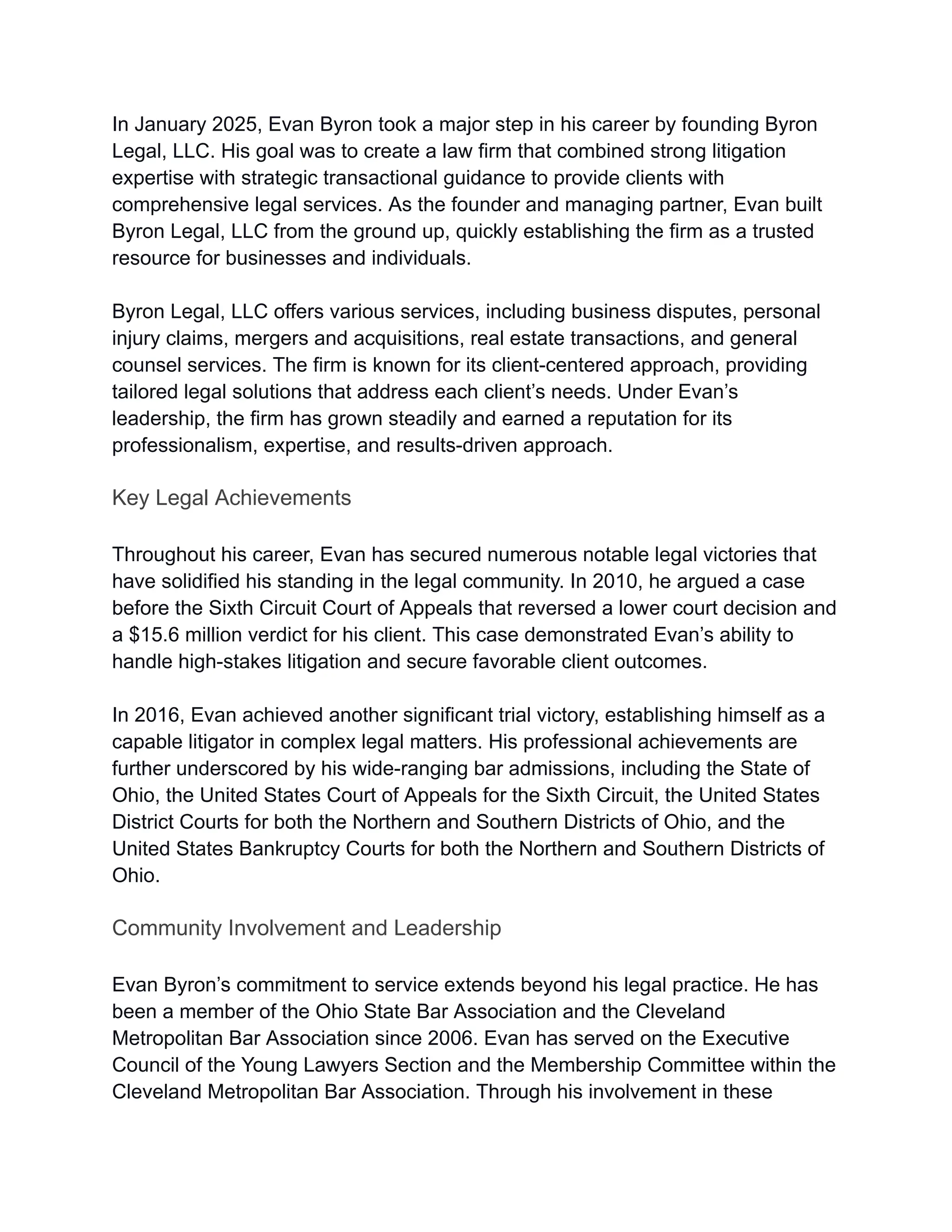In January 2025, Evan Byron took a major step in his career by founding Byron
Legal, LLC. His goal was to create a law firm that combined strong litigation
expertise with strategic transactional guidance to provide clients with
comprehensive legal services. As the founder and managing partner, Evan built
Byron Legal, LLC from the ground up, quickly establishing the firm as a trusted
resource for businesses and individuals.
Byron Legal, LLC offers various services, including business disputes, personal
injury claims, mergers and acquisitions, real estate transactions, and general
counsel services. The firm is known for its client-centered approach, providing
tailored legal solutions that address each client’s needs. Under Evan’s
leadership, the firm has grown steadily and earned a reputation for its
professionalism, expertise, and results-driven approach.
Key Legal Achievements
Throughout his career, Evan has secured numerous notable legal victories that
have solidified his standing in the legal community. In 2010, he argued a case
before the Sixth Circuit Court of Appeals that reversed a lower court decision and
a $15.6 million verdict for his client. This case demonstrated Evan’s ability to
handle high-stakes litigation and secure favorable client outcomes.
In 2016, Evan achieved another significant trial victory, establishing himself as a
capable litigator in complex legal matters. His professional achievements are
further underscored by his wide-ranging bar admissions, including the State of
Ohio, the United States Court of Appeals for the Sixth Circuit, the United States
District Courts for both the Northern and Southern Districts of Ohio, and the
United States Bankruptcy Courts for both the Northern and Southern Districts of
Ohio.
Community Involvement and Leadership
Evan Byron’s commitment to service extends beyond his legal practice. He has
been a member of the Ohio State Bar Association and the Cleveland
Metropolitan Bar Association since 2006. Evan has served on the Executive
Council of the Young Lawyers Section and the Membership Committee within the
Cleveland Metropolitan Bar Association. Through his involvement in these
 