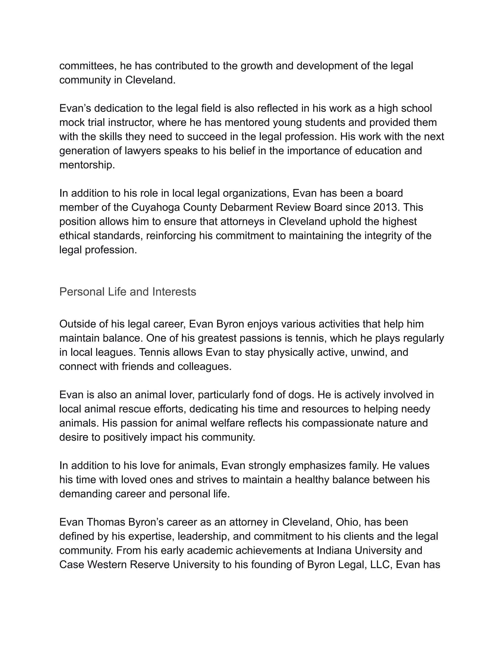 committees, he has contributed to the growth and development of the legal
community in Cleveland.
Evan’s dedication to the legal field is also reflected in his work as a high school
mock trial instructor, where he has mentored young students and provided them
with the skills they need to succeed in the legal profession. His work with the next
generation of lawyers speaks to his belief in the importance of education and
mentorship.
In addition to his role in local legal organizations, Evan has been a board
member of the Cuyahoga County Debarment Review Board since 2013. This
position allows him to ensure that attorneys in Cleveland uphold the highest
ethical standards, reinforcing his commitment to maintaining the integrity of the
legal profession.
Personal Life and Interests
Outside of his legal career, Evan Byron enjoys various activities that help him
maintain balance. One of his greatest passions is tennis, which he plays regularly
in local leagues. Tennis allows Evan to stay physically active, unwind, and
connect with friends and colleagues.
Evan is also an animal lover, particularly fond of dogs. He is actively involved in
local animal rescue efforts, dedicating his time and resources to helping needy
animals. His passion for animal welfare reflects his compassionate nature and
desire to positively impact his community.
In addition to his love for animals, Evan strongly emphasizes family. He values
his time with loved ones and strives to maintain a healthy balance between his
demanding career and personal life.
Evan Thomas Byron’s career as an attorney in Cleveland, Ohio, has been
defined by his expertise, leadership, and commitment to his clients and the legal
community. From his early academic achievements at Indiana University and
Case Western Reserve University to his founding of Byron Legal, LLC, Evan has
 