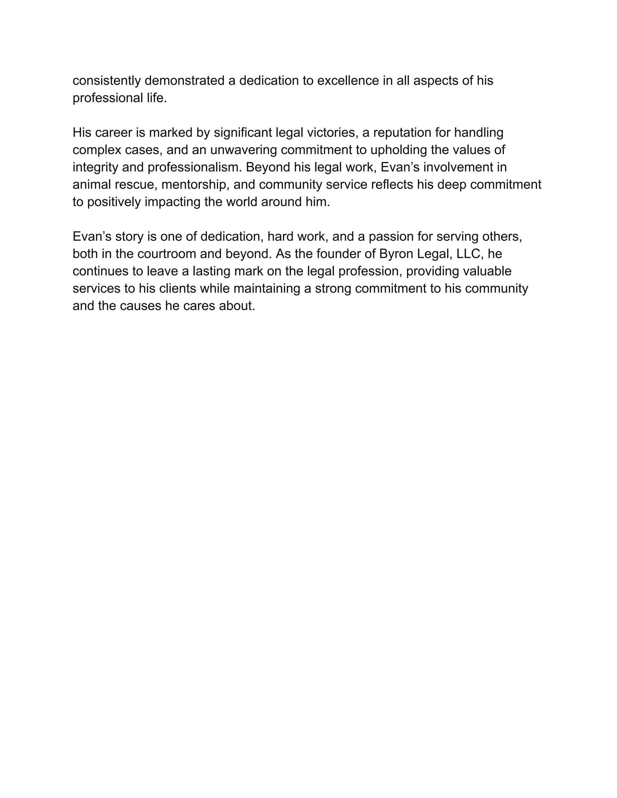 consistently demonstrated a dedication to excellence in all aspects of his
professional life.
His career is marked by significant legal victories, a reputation for handling
complex cases, and an unwavering commitment to upholding the values of
integrity and professionalism. Beyond his legal work, Evan’s involvement in
animal rescue, mentorship, and community service reflects his deep commitment
to positively impacting the world around him.
Evan’s story is one of dedication, hard work, and a passion for serving others,
both in the courtroom and beyond. As the founder of Byron Legal, LLC, he
continues to leave a lasting mark on the legal profession, providing valuable
services to his clients while maintaining a strong commitment to his community
and the causes he cares about.
 