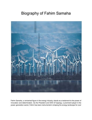 Biography of Fahim Samaha
Fahim Samaha, a renowned figure in the energy industry, stands as a testament to the power of
innovation and determination. As the President and CEO of Capergy, a prominent player in the
power generation sector, Fahim has been instrumental in shaping the energy landscape for over
 