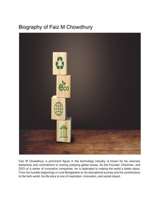 Biography of Faiz M Chowdhury
Faiz M Chowdhury, a prominent figure in the technology industry, is known for his visionary
leadership and commitment to solving pressing global issues. As the Founder, Chairman, and
CEO of a series of innovative companies, he is dedicated to making the world a better place.
From his humble beginnings in rural Bangladesh to his educational journey and his contributions
to the tech world, his life story is one of inspiration, innovation, and social impact.
 