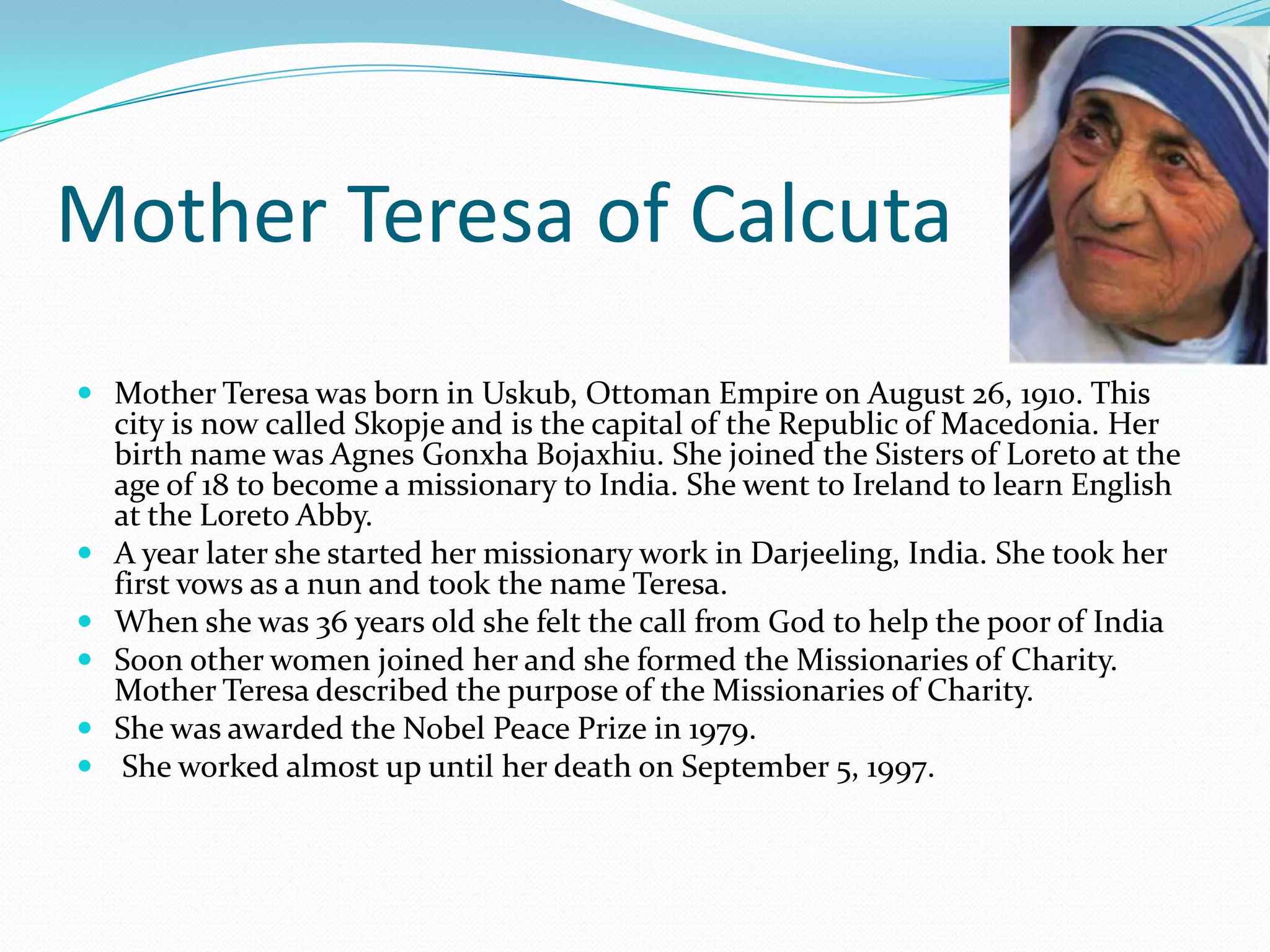 Mother Teresa of Calcuta
 Mother Teresa was born in Uskub, Ottoman Empire on August 26, 1910. This







city is now called Skopje and is the capital of the Republic of Macedonia. Her
birth name was Agnes Gonxha Bojaxhiu. She joined the Sisters of Loreto at the
age of 18 to become a missionary to India. She went to Ireland to learn English
at the Loreto Abby.
A year later she started her missionary work in Darjeeling, India. She took her
first vows as a nun and took the name Teresa.
When she was 36 years old she felt the call from God to help the poor of India
Soon other women joined her and she formed the Missionaries of Charity.
Mother Teresa described the purpose of the Missionaries of Charity.
She was awarded the Nobel Peace Prize in 1979.
She worked almost up until her death on September 5, 1997.

 