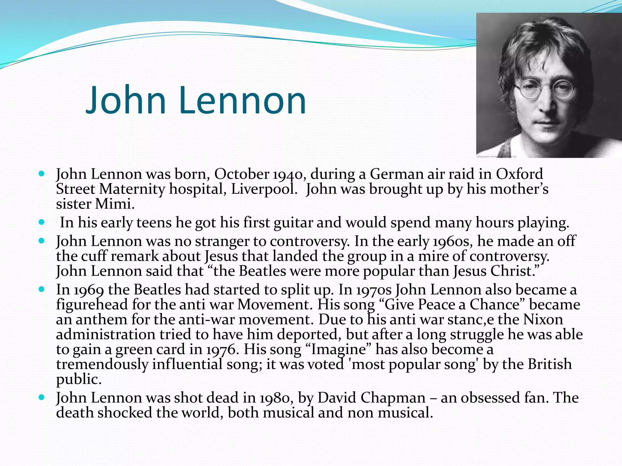 John Lennon
 John Lennon was born, October 1940, during a German air raid in Oxford
Street Maternity hospital, Liverpool. John was brought up by his mother’s






sister Mimi.
In his early teens he got his first guitar and would spend many hours playing.
John Lennon was no stranger to controversy. In the early 1960s, he made an off
the cuff remark about Jesus that landed the group in a mire of controversy.
John Lennon said that “the Beatles were more popular than Jesus Christ.”
In 1969 the Beatles had started to split up. In 1970s John Lennon also became a
figurehead for the anti war Movement. His song “Give Peace a Chance” became
an anthem for the anti-war movement. Due to his anti war stanc,e the Nixon
administration tried to have him deported, but after a long struggle he was able
to gain a green card in 1976. His song “Imagine” has also become a
tremendously influential song; it was voted 'most popular song' by the British
public.
John Lennon was shot dead in 1980, by David Chapman – an obsessed fan. The
death shocked the world, both musical and non musical.

 
