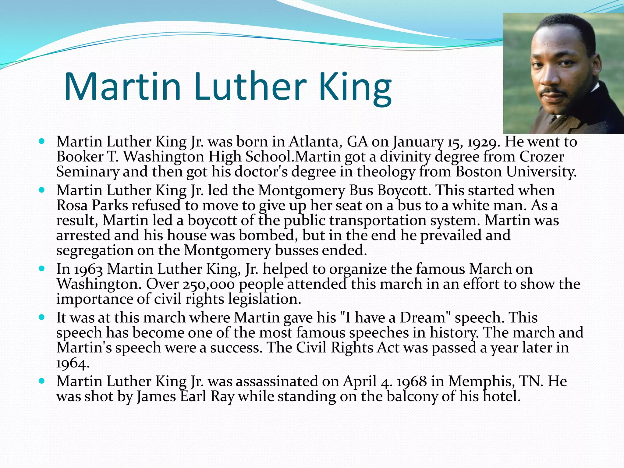 Martin Luther King
 Martin Luther King Jr. was born in Atlanta, GA on January 15, 1929. He went to







Booker T. Washington High School.Martin got a divinity degree from Crozer
Seminary and then got his doctor's degree in theology from Boston University.
Martin Luther King Jr. led the Montgomery Bus Boycott. This started when
Rosa Parks refused to move to give up her seat on a bus to a white man. As a
result, Martin led a boycott of the public transportation system. Martin was
arrested and his house was bombed, but in the end he prevailed and
segregation on the Montgomery busses ended.
In 1963 Martin Luther King, Jr. helped to organize the famous March on
Washington. Over 250,000 people attended this march in an effort to show the
importance of civil rights legislation.
It was at this march where Martin gave his "I have a Dream" speech. This
speech has become one of the most famous speeches in history. The march and
Martin's speech were a success. The Civil Rights Act was passed a year later in
1964.
Martin Luther King Jr. was assassinated on April 4. 1968 in Memphis, TN. He
was shot by James Earl Ray while standing on the balcony of his hotel.

 