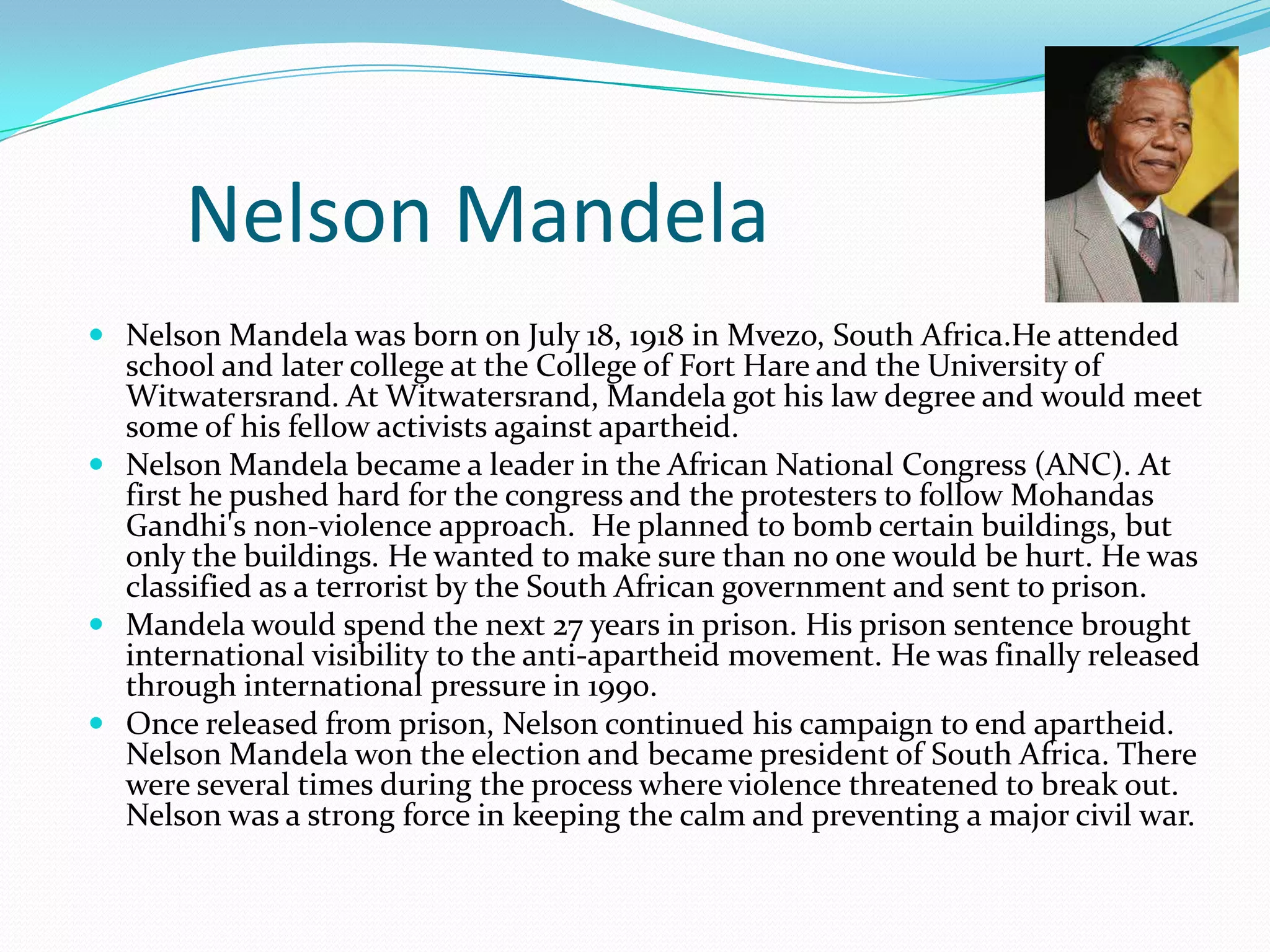 Nelson Mandela
 Nelson Mandela was born on July 18, 1918 in Mvezo, South Africa.He attended
school and later college at the College of Fort Hare and the University of
Witwatersrand. At Witwatersrand, Mandela got his law degree and would meet
some of his fellow activists against apartheid.
 Nelson Mandela became a leader in the African National Congress (ANC). At
first he pushed hard for the congress and the protesters to follow Mohandas

Gandhi's non-violence approach. He planned to bomb certain buildings, but
only the buildings. He wanted to make sure than no one would be hurt. He was
classified as a terrorist by the South African government and sent to prison.
 Mandela would spend the next 27 years in prison. His prison sentence brought
international visibility to the anti-apartheid movement. He was finally released
through international pressure in 1990.
 Once released from prison, Nelson continued his campaign to end apartheid.
Nelson Mandela won the election and became president of South Africa. There
were several times during the process where violence threatened to break out.
Nelson was a strong force in keeping the calm and preventing a major civil war.

 