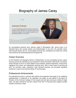 Biography of James Carey
An accomplished personal injury attorney rooted in Minneapolis, MN, James Carey is an
influential figure who exudes wisdom and professionalism in his work. His impactful career
harmoniously blends with his commendable personal life, manifesting how these twin virtues
have served as his illuminating beacons throughout life.
Career Overview
As the President and Managing Partner at SiebenCarey, he has successfully carved a career
revolving around the relentless pursuit of justice for injured individuals in Minnesota. His wisdom
shines through his focus on cases related to auto accidents, medical malpractice, nursing home
negligence and abuse, and catastrophic personal injury. With a track record of securing big
wins, his courtroom skills, experience, high individual character, and honorable reputation
earned him a seat on the American Board of Trial Advocates.
Professional Achievements
His professional journey is adorned with awards and recognitions that speak to his unfaltering
professionalism. A testament to his dedication and ability, he was elected to the Board of
Directors of the American College of Trial Lawyers and has been serving as a fellow for eight
years. His talent earned him the title "Lawyer of the Year" in Personal Injury Litigation by Best
Lawyers of America in 2022.
 