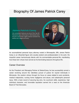 Biography Of James Patrick Carey
An accomplished personal injury attorney rooted in Minneapolis, MN, James Patrick
Carey is an influential figure who exudes wisdom and professionalism in his work. His
impactful career harmoniously blends with his commendable personal life, manifesting
how these twin virtues have served as his illuminating beacons throughout life.
Career Overview
As the President and Managing Partner at SiebenCarey, he has successfully carved a
career revolving around the relentless pursuit of justice for injured individuals in
Minnesota. His wisdom shines through his focus on cases related to auto accidents,
medical malpractice, nursing home negligence and abuse, and catastrophic personal
injury. With a track record of securing big wins, his courtroom skills, experience, high
individual character, and honorable reputation earned him a seat on the American
Board of Trial Advocates.
 