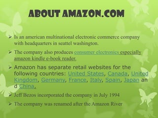 ABOUT AMAZON.COM

 Is an american multinational electronic commerce company
  with headquarters in seattel washington.
 The company also produces consumer electronics especially
  amazon kindle e-book reader.
 Amazon has separate retail websites for the
  following countries: United States, Canada, United
  Kingdom, Germany, France, Italy, Spain, Japan an
  d China.
 Jeff Bezos incorporated the company in July 1994
 The company was renamed after the Amazon River
 