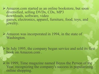  Amazon.com started as an online bookstore, but soon
  diversified, selling DVDs, CDs, MP3
  downloads, software, video
  games, electronics, apparel, furniture, food, toys, and
  jewelry.

 Amazon was incorporated in 1994, in the state of
  Washington.

 In July 1995, the company began service and sold its first
  book on Amazon.com .

 In 1999, Time magazine named Bezos the Person of the
  Year, recognizing the company's success in popularizing
  online shopping.
 