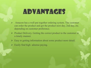 advantages
    Amazon has a well put together ordering system. The customer
    can order the product and get the product next day, 2nd day, etc.
    depending on customer preference.
 Product Delivery. Getting the correct product to the customer in
  a timely manner.
 Easy to getting information about some product more detail.
 Easily find high adsense paying.
 