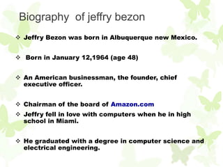 Biography of jeffry bezon
 Jeffry Bezon was born in Albuquerque new Mexico.


 Born in January 12,1964 (age 48)


 An American businessman, the founder, chief
  executive officer.


 Chairman of the board of Amazon.com
 Jeffry fell in love with computers when he in high
  school in Miami.


 He graduated with a degree in computer science and
  electrical engineering.
 