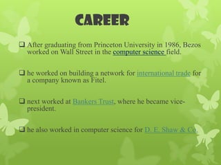 career
 After graduating from Princeton University in 1986, Bezos
  worked on Wall Street in the computer science field.

 he worked on building a network for international trade for
  a company known as Fitel.

 next worked at Bankers Trust, where he became vice-
  president.

 he also worked in computer science for D. E. Shaw & Co.
 