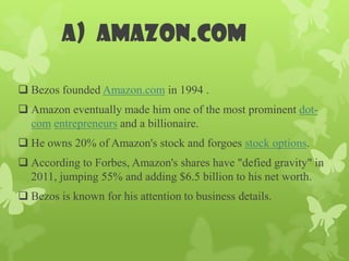 a) Amazon.com

 Bezos founded Amazon.com in 1994 .
 Amazon eventually made him one of the most prominent dot-
  com entrepreneurs and a billionaire.
 He owns 20% of Amazon's stock and forgoes stock options.
 According to Forbes, Amazon's shares have "defied gravity" in
  2011, jumping 55% and adding $6.5 billion to his net worth.
 Bezos is known for his attention to business details.
 