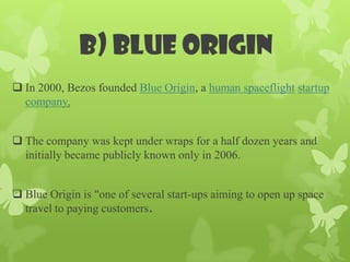b) Blue origin
 In 2000, Bezos founded Blue Origin, a human spaceflight startup
  company.


 The company was kept under wraps for a half dozen years and
  initially became publicly known only in 2006.


 Blue Origin is "one of several start-ups aiming to open up space
  travel to paying customers.
 