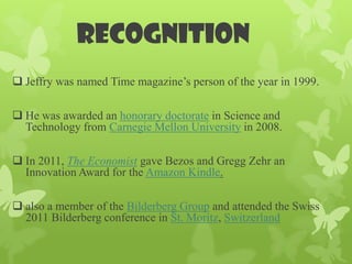 recognition
 Jeffry was named Time magazine’s person of the year in 1999.

 He was awarded an honorary doctorate in Science and
  Technology from Carnegie Mellon University in 2008.

 In 2011, The Economist gave Bezos and Gregg Zehr an
  Innovation Award for the Amazon Kindle.

 also a member of the Bilderberg Group and attended the Swiss
  2011 Bilderberg conference in St. Moritz, Switzerland
 