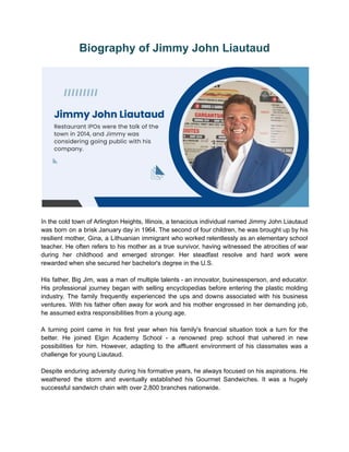 Biography of Jimmy John Liautaud
In the cold town of Arlington Heights, Illinois, a tenacious individual named Jimmy John Liautaud
was born on a brisk January day in 1964. The second of four children, he was brought up by his
resilient mother, Gina, a Lithuanian immigrant who worked relentlessly as an elementary school
teacher. He often refers to his mother as a true survivor, having witnessed the atrocities of war
during her childhood and emerged stronger. Her steadfast resolve and hard work were
rewarded when she secured her bachelor's degree in the U.S.
His father, Big Jim, was a man of multiple talents - an innovator, businessperson, and educator.
His professional journey began with selling encyclopedias before entering the plastic molding
industry. The family frequently experienced the ups and downs associated with his business
ventures. With his father often away for work and his mother engrossed in her demanding job,
he assumed extra responsibilities from a young age.
A turning point came in his first year when his family's financial situation took a turn for the
better. He joined Elgin Academy School - a renowned prep school that ushered in new
possibilities for him. However, adapting to the affluent environment of his classmates was a
challenge for young Liautaud.
Despite enduring adversity during his formative years, he always focused on his aspirations. He
weathered the storm and eventually established his Gourmet Sandwiches. It was a hugely
successful sandwich chain with over 2,800 branches nationwide.
 