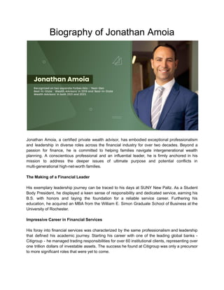 Biography of Jonathan Amoia
Jonathan Amoia, a certified private wealth advisor, has embodied exceptional professionalism
and leadership in diverse roles across the financial industry for over two decades. Beyond a
passion for finance, he is committed to helping families navigate intergenerational wealth
planning. A conscientious professional and an influential leader, he is firmly anchored in his
mission to address the deeper issues of ultimate purpose and potential conflicts in
multi-generational high-net-worth families.
The Making of a Financial Leader
His exemplary leadership journey can be traced to his days at SUNY New Paltz. As a Student
Body President, he displayed a keen sense of responsibility and dedicated service, earning his
B.S. with honors and laying the foundation for a reliable service career. Furthering his
education, he acquired an MBA from the William E. Simon Graduate School of Business at the
University of Rochester.
Impressive Career in Financial Services
His foray into financial services was characterized by the same professionalism and leadership
that defined his academic journey. Starting his career with one of the leading global banks -
Citigroup - he managed trading responsibilities for over 60 institutional clients, representing over
one trillion dollars of investable assets. The success he found at Citigroup was only a precursor
to more significant roles that were yet to come.
 