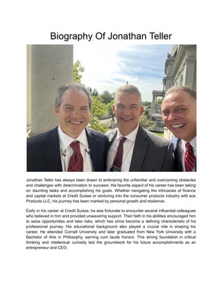 Biography Of Jonathan Teller
Jonathan Teller has always been drawn to embracing the unfamiliar and overcoming obstacles
and challenges with determination to succeed. His favorite aspect of his career has been taking
on daunting tasks and accomplishing his goals. Whether navigating the intricacies of finance
and capital markets at Credit Suisse or venturing into the consumer products industry with eos
Products LLC, his journey has been marked by personal growth and resilience.
Early in his career at Credit Suisse, he was fortunate to encounter several influential colleagues
who believed in him and provided unwavering support. Their faith in his abilities encouraged him
to seize opportunities and take risks, which has since become a defining characteristic of his
professional journey. His educational background also played a crucial role in shaping his
career. He attended Cornell University and later graduated from New York University with a
Bachelor of Arts in Philosophy, earning cum laude honors. This strong foundation in critical
thinking and intellectual curiosity laid the groundwork for his future accomplishments as an
entrepreneur and CEO.
 