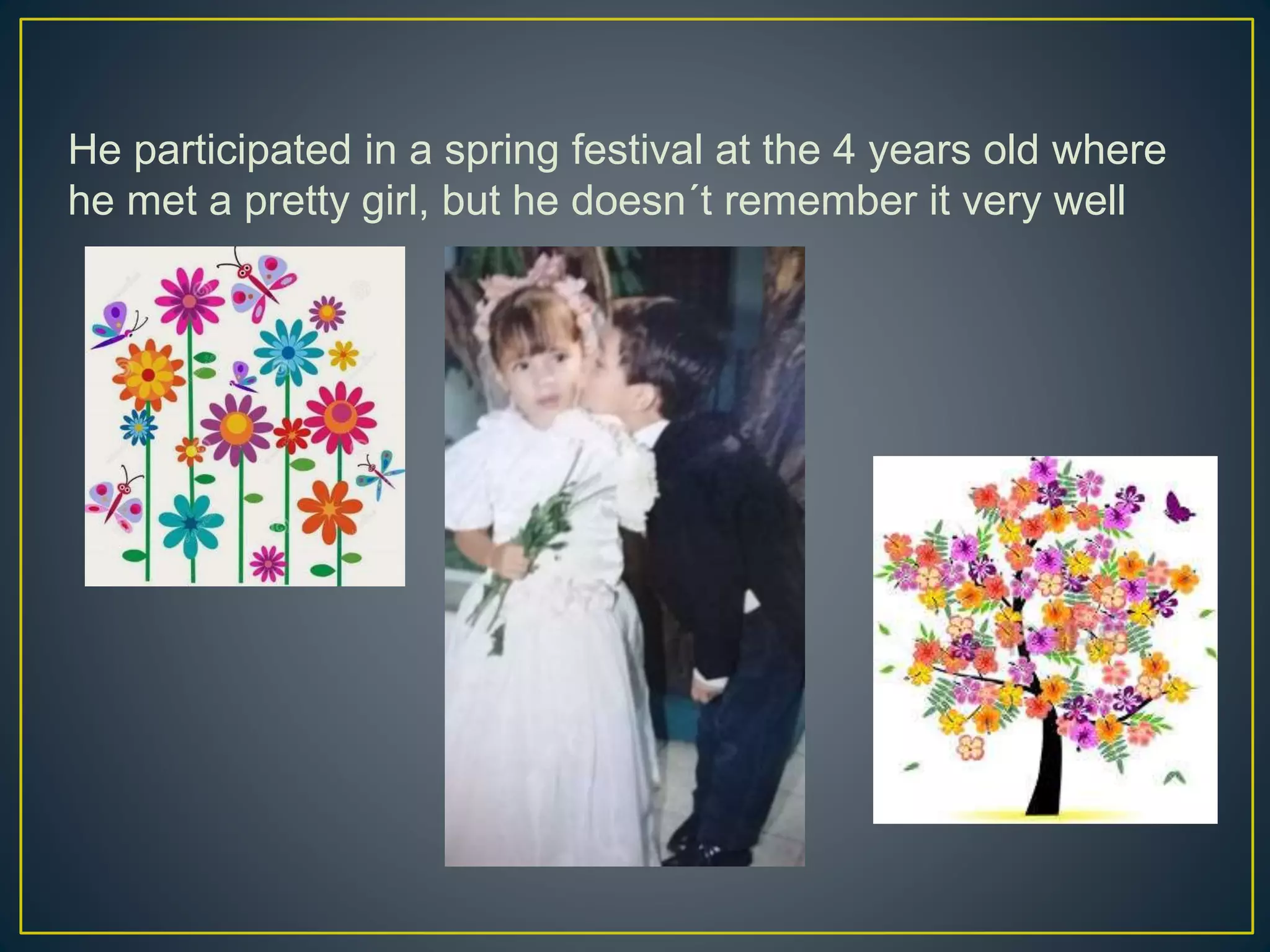 He participated in a spring festival at the 4 years old where
he met a pretty girl, but he doesn´t remember it very well
 