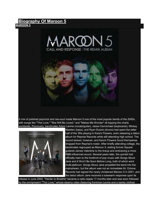 Biography Of Maroon 5
MAROON 5




 A mix of polished pop/rock and neo-soul made Maroon 5 one of the most popular bands of the 2000s,
 with songs like "This Love," "She Will Be Loved," and "Makes Me Wonder" all topping the charts
 worldwide. Previously, bandmates Adam Levine (vocals/guitar), Jesse Carmichael (keyboards), Mickey
                                          Madden (bass), and Ryan Dusick (drums) had spent the latter
                                          half of the '90s playing in Kara's Flowers, even releasing a debut
                                          album for Reprise Records while still attending high school. The
                                          record tanked, however, and Kara's Flowers found themselves
                                          dropped from Reprise's roster. After briefly attending college, the
                                          bandmates regrouped as Maroon 5, adding former Square
                                          guitarist James Valentine to the lineup and embracing a more
                                          R&B-influenced sound. Several years later, the quintet had
                                          officially risen to the forefront of pop music with Songs About
                                          Jane and It Won't Be Soon Before Long, both of which went
                                          multi-platinum. Songs About Jane propelled the band into the
                                          mainstream, but the album was not an immediate hit. Octone
                                          Records had signed the newly christened Maroon 5 in 2001, and
                                          the debut album Jane received a lukewarm response upon its
 release in June 2002. "Harder to Breathe" became a radio staple 17 months later and was soon followed
 by the omnipresent "This Love," whose steamy video (featuring frontman Levine and a barely clothed
 