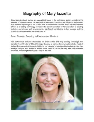 Biography of Mary Iazzetta
Mary Iazzetta stands out as an unparalleled figure in the technology sector, embodying the
essence of professionalism. Her journey is a testament to ambition and diligence, having risen
from modest beginnings to her current role as the General Counsel and Chief Procurement
Officer at a leading technology company. Her career is marked by her dedication to creating
inclusive and diverse work environments, significantly contributing to her success and the
growth of the organizations she's been part of.
From Strategic Sourcing to Procurement Mastery
Her professional evolution showcases her diverse skills and deep industry knowledge. Her
transition from Director of Global Strategic Sourcing at Verizon Communications to the Head of
Indirect Procurement at Syngenta highlights her capacity for significant technological roles. Her
strategic insights and analytical abilities have been crucial in precisely executing business
initiatives, reinforcing her status as a sage in the field.
 