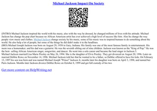 Michael Jackson Impact On Society
(INTRO) Michael Jackson inspired the world with his music, also with the way he dressed, he changed millions of lives with his attitude. Michael
Jackson has change the pop chart because no African American artist has ever achieved a high level of success like him. Also he change the way
people view music and clothes. Michael Jackson change society by his music, some of his music was to inspired humans to do something about the
world. He also help a lot of people, but some of the things he did didn't make it to the headlines.
(BIO) Michael Joseph Jackson was born on August 29, 1958 in Gary, Indiana. His family was one of the most famous family in entertainment. His
mom was a homemaker, and his dad was a guitarist. He was the seventh sibling out of nine children. Jackson was known as the "King of Pop." He was
the best– selling African American singer, songwriter, and dancer. He went into a solo career and became the lead singer in Jackson 5.
Michael Jackson married Lisa Marie Presley on May 26, 1994. She is the daughter of Elvis Presley. They got divorced on August 20, 1996. Later on
married Debbie Rowe on November 14, 1996. Michael Jackson told her that he wanted to be a father, so Debbie offered to have his kids. On February
13, 1997 his son was born and was named Michael Joseph "Prince" Jackson Jr, months later his daughter was born on April 3, 1998, and named her
Paris Jackson. Months later Jackson divorce Debbie Rowe on October 8, 1999 and got full custody of his two
Get more content on HelpWriting.net
 