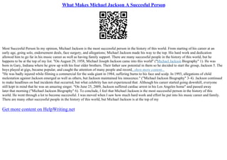 What Makes Michael Jackson A Succesful Person
Most Succesful Person In my opinion, Michael Jackson is the most successful person in the history of this world. From starting of his career at an
early age, going solo, endorsement deals, face surgery, and allegations; Michael Jackson made his way to the top. His hard work and dedication
allowed him to go far in his music career as well as having family support. There are many successful people in the history of this world, but he
happens to be at the top of my list. "On August 29, 1958, Michael Joseph Jackson came into this world" ("Michael Jackson Biography" 1). He was
born in Gary, Indiana where he grew up with his four older brothers. Their father saw potential in them so he decided to start the group, Jackson 5. The
boys played at gigs, became popular, and caught the attention of many people and record...show more content...
"He was badly injured while filming a commercial for the soda giant in 1984, suffering burns to his face and scalp. In 1993, allegations of child
molestation against Jackson emerged as well as others, but Jackson maintained his innocence." ("Michael Jackson Biography" 3–4). Jackson continued
to make headlines on bad incidents that occurred, but what celebrity has not experienced that. Although his career started going downhill, everyone
still kept in mind that he was an amazing singer. "On June 25, 2009, Jackson suffered cardiac arrest in his Los Angeles home" and passed away
later that morning ("Michael Jackson Biography" 6). To conclude, I feel that Michael Jackson is the most successful person in the history of this
world. He went through a lot to become successful. I was moved when I saw how much hard work and effort he put into his music career and family.
There are many other successful people in the history of this world, but Michael Jackson is at the top of my
Get more content on HelpWriting.net
 