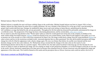Michael Jackson Essay
Michael Jackson: Man In The Mirror
Michael Jackson is arguably the most well know celebrity figure in the world today. Michael Joseph Jackson was born in August 1958, in Gary,
Indiana. Jackson has spent almost his entire life as a public performer. He was a member of the Jackson Five at the age of four, soon becoming the
group's lead vocalist and front man. Onstage, he modeled his dance moves and vocal styling on James Brown, and portrayed an absolute
self–confidence on stage that belied his shy, private personality. Throughout his life the media has dissected his personality and projected his image on
a worldwide screen. The progression of his image has been a fascinating phenomenon, and his current taboo...show more content...
He was about to enter the long duration of his "Wacko Jacko" phase in which he would spend most of his time in the company of children at his
multi–million dollar Neverland mansion. Michael would lose himself in his own created fantasy world. When he did reappear in the public eye it was
to promote one of his records or to film a television commercial for Pepsi Cola. His image would slowly change from the young heartthrob Jackson we
came to know and love to the mysterious secluded world– renowned superstar that we often questioned. Not only did his public perception and image
change but with all of that his appearance took a drastic change again. His nose was thinner than before, his eyelids were tattooed and the most
dramatic change was his skin color (Johnson, 45). Michael has always insisted that the changes in his skin color are the result of a rare
dermatological disease and not that of a cosmetic surgery. That could be true, but what cannot be denied is that long ago, his face became his own
canvas on which to create an idealized self–image. He was creating an image of self–perfection (Saunders, 4). In time he began to look like no one else
in the world. African American's argued that as his fame grew he became more detached from his African American roots and adopted the image and
appearance of the white male. This could be blamed on the media and the perception that an African American male could not achieve the level of
Get more content on HelpWriting.net
 