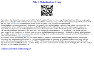 Who Is Michael Jackson A Hero
Did you know that Michael Jackson was married to Elvis Presley's daughter? He was born into a large family of musicians. When he was young he
didn't get to act like a kid and do kid things. He had a very successful life as a teen and young adult. He had a very interesting adult life, and his death
was very tragic. Michael Jackson didn't have the greatest life, but he was still a very successful and talented singer.
Michael Jackson was born into a big family of musicians. On August 29, 1958, Michael Jackson was born in Gary, Indiana. Jackson's mother was
named Katherine Jackson and father was Joe Jackson. Michael Jackson had a total of eight sibling. Three of the eight were girls, and the rest
boys. While growing up Jackson's brothers performed around town. Jackson joined the band in 1964, then they named their band the Jackson 5.
The band rehearsed a lot to make their act even better than it was already was, leaving Jackson not a lot of time to be a kid. Jackson didn't have
many friends, his only friends were his brothers. While growing up Michael Jackson didn't have much of a childhood. For school, he had a tutor and
they would have school for about 3 hours a day. After school he would go to the recording studio until it was time to go to bed. At the studio there was
a park across the street and...show more content...
Jackson loved animals and had many pets. Jackson's favorite pet was a Chimpanzee named Bubbles. Michael Jackson had mice, snakes, llamas,
tigers, dogs, cats, and a bunch of other animals. In 1984 Jackson built a house and an amusement park. Jackson loved everything about kids and
wanted kids to have a better childhood than he did. In 1982 and 1983 Jackson became famous for the his signature dance move, the Moonwalk.
Jackson has two spouses, Debbie Rowe and Lisa Marie Presley. Jackson also had two children, one a boy and the other a girl. The kids names are Paris
and Prince Jackson. Jackson loved his two kids
Get more content on HelpWriting.net
 