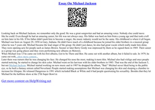 Essay On Michael Jackson
Looking back on Michael Jackson, we remember only the good. He was a great songwriter and had an amazing voice. Nobody else could move
like he could. Even though he had an amazing career, his life was not always easy. His father was hard on him from a young age and that took a toll
on him later in his life. If his father didn't push him to become a singer, the music industry would not be the same. His childhood is where it all began.
Michael was born on August 29, 1958 in Gary, Indiana. He didn't have much of a childhood because he joined his older brothers in a musical group
when he was 5 years old. Michael became the lead singer of the group. He didn't just dance, he also had great vocals which really made him shine.
They were opening acts for people such as James Brown. Sooner or later Berry Gordy was impressed by them so he signed them in 1969. Their career
as a group was going places and they were performing new albums on Motown.
When Michael was 13 he came out with his first albums, Got to be There and Ben. He came out with another album, but it failed to sale. In 1979, he
came out with...show more content...
Later there was rumors that he was changing his face. He changed his nose the most, making it more thin. Michael also had vitiligo and once people
started noticing, he started to change his skin color. Michael went on his last tour with his older brothers in 1985. That was the end of the Jackson 5,
but not Michael Jackson. Michael started working on new music and in 1987 he dropped the album, "Bad." Michael never liked being in the public
eye, so he built a fantasy retreat called Neverland. People started making assumptions that Michael was changing his skin and sleeping a chamber to
increase his lifespan. He released Dangerous in 1991 which included Black or White and it had people questioning his sexuallity. Besides that they let
Michael be the halftime show at the 27th Super Bowl in
Get more content on HelpWriting.net
 