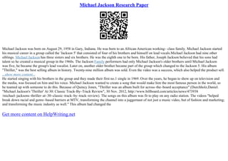 Michael Jackson Research Paper
Michael Jackson was born on August 29, 1958 in Gary, Indiana. He was born to an African–American working– class family. Michael Jackson started
his musical career in a group called the 'Jackson 5' that consisted of four of his brothers and himself on lead vocals.Michael Jackson had nine other
siblings. Michael Jackson has three sisters and six brothers. He was the eighth one to be born. His father, Joseph Jackson believed that his sons had
talent so he created a musical group in the 1960s. The Jackson Family performers had only Michael Jackson's older brothers until Michael Jackson
was five, he became the group's lead vocalist. Later on, another older brother became part of the group which changed to the Jackson 5. His album
"Thriller," was the best selling album in history. Twenty
–nine million album was sold. Even the video was a success, which also helped the product sell.
...show more content...
He started singing with his brothers in the group and they made their first no.1 single in 1969. Over the years, he began to show up on television and
the media, was focused on him and his voice. Michael Jackson wanted to create a song that would make him the most famous person in the world, so
he teamed up with someone to do this. Because of Quincy Jones, "Thriller was an album built for across–the–board acceptance" (Durchholz,Daniel.
"Michael Jackson's 'Thriller' At 30: Classic Track–By–Track Review", 30 Nov. 2012, http://www.billboard.com/articles/news/473938
/michael–jacksons–thriller–at–30–classic–track–by–track–review). The songs on this album was fit to play on any radio station. The videos "helped
break down racial and genre–based barriers at MTV, transforming the channel into a juggernaut of not just a music video, but of fashion and marketing;
and transforming the music industry as well." This album had changed the
Get more content on HelpWriting.net
 
