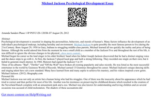 Michael Jackson Psychological Development Essay
Amanda Sanders Phase 1 IP PSYC120–1203B–07 August 28, 2012
Abstract
Psychological development is essential in shaping the personalities, behaviors, and morals of human's. Many factors influence the development of an
individual's psychological makeup; including heredity and environment. Michael Jackson is quite possibly the most famous person to live during the
21st Century. Born August 29, 1958 in Gary, Indiana to struggling middle–class parents, Michael learned all too quickly the reality and price of being
famous. Although the world adored him from the moment he was a small child as a member of the Jackson Five and throughout the rest of his life, it
was difficult to ignore the obvious changes to his physical...show more content...
Michael began his career as the lead singer in his older brothers' band when his father Joseph Jackson discovered that he had a distinct singing voice
and the dance steps to go with it. At first, the Jackson 5 played local gigs and built a strong following. They recorded one single on their own, but it
failed to generate much interest. In 1968, Motown had signed the Jackson 5 in 19
Three of his albums: "Bad", "Thriller" and "Off the Wall" have broken all existing popularity and sales records. He was listed as the most successful
entertainer in the world by Guinness World of Records. Michael earned 13 Grammys throughout his career. Michael Jackson's unique dancing skills
and singing talent have set a new standard. Many have learned from and many aspire to achieve his mastery, and his videos inspired a new genre.
Michael Jackson. (2012). Biography.com
Personal life
Michael Jackson was not only an artists but a human being who had his struggles. One of them was the insecurity about his appearance which he had
tried to correct and then perfect for most of his life. Another was his insistence on preserving his childhood dreams which resulted in the creation of
the Neverland Ranch complete with an amusement park and a zoo. Michael was also known for understanding and loving children and on several
occasions was accused of child molestation. The shadow of these accusations did
Get more content on HelpWriting.net
 