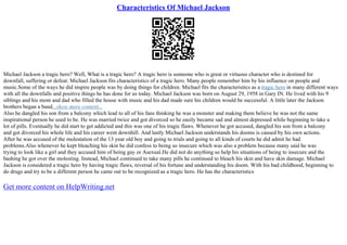 Characteristics Of Michael Jackson
Michael Jackson a tragic hero? Well, What is a tragic hero? A tragic hero is someone who is great or virtuous character who is destined for
downfall, suffering or defeat. Michael Jackson fits characteristics of a tragic hero. Many people remember him by his influence on people and
music.Some of the ways he did inspire people was by doing things for children. Michael fits the characteristics as a tragic hero in many different ways
with all the downfalls and positive things he has done for us today. Michael Jackson was born on August 29, 1958 in Gary IN. He lived with his 9
siblings and his mom and dad who filled the house with music and his dad made sure his children would be successful. A little later the Jackson
brothers began a band...show more content...
Also he dangled his son from a balcony which lead to all of his fans thinking he was a monster and making them believe he was not the same
inspirational person he used to be. He was married twice and got divorced so he easily became sad and almost depressed while beginning to take a
lot of pills. Eventually he did start to get addicted and this was one of his tragic flaws. Whenever he got accused, dangled his son from a balcony
and got divorced his whole life and his career went downhill. And lastly Michael Jackson understands his dooms is caused by his own actions.
After he was accused of the molestation of the 13 year old boy and going to trials and going to all kinds of courts he did admit he had
problems.Also whenever he kept bleaching his skin he did confess to being so insecure which was also a problem because many said he was
trying to look like a girl and they accused him of being gay or Asexual.He did not do anything so help his situations of being to insecure and the
bashing he got over the molesting. Instead, Michael continued to take many pills he continued to bleach his skin and have skin damage. Michael
Jackson is considered a tragic hero by having tragic flaws, reversal of his fortune and understanding his doom. With his bad childhood, beginning to
do drugs and try to be a different person he came out to be recognized as a tragic hero. He has the characteristics
Get more content on HelpWriting.net
 