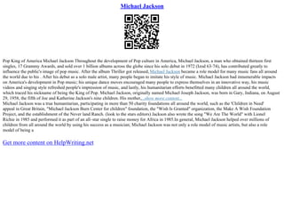 Michael Jackson
Pop King of America Michael Jackson Throughout the development of Pop culture in America, Michael Jackson, a man who obtained thirteen first
singles, 17 Grammy Awards, and sold over 1 billion albums across the globe since his solo debut in 1972 (Izod 63–74), has contributed greatly to
influence the public's image of pop music. After the album Thriller got released, Michael Jackson became a role model for many music fans all around
the world due to his . After his debut as a solo male artist, many people began to imitate his style of music. Michael Jackson had innumerable impacts
on America's development in Pop music; his unique dance moves encouraged many people to express themselves in an innovative way, his music
videos and singing style refreshed people's impression of music, and lastly, his humanitarian efforts benefitted many children all around the world,
which traced his nickname of being the King of Pop. Michael Jackson, originally named Michael Joseph Jackson, was born in Gary, Indiana, on August
29, 1958, the fifth of Joe and Katherine Jackson's nine children. His mother,...show more content...
Michael Jackson was a true humanitarian, participating in more than 50 charity foundations all around the world, such as the 'Children in Need'
appeal in Great Britain, "Michael Jackson Burn Center for children" foundation, the "Wish Is Granted" organization, the Make A Wish Foundation
Project, and the establishment of the Never land Ranch. (look to the stars editors) Jackson also wrote the song "We Are The World" with Lionel
Richie in 1985 and performed it as part of an all–star single to raise money for Africa in 1985.In general, Michael Jackson helped over millions of
children from all around the world by using his success as a musician; Michael Jackson was not only a role model of music artists, but also a role
model of being a
Get more content on HelpWriting.net
 
