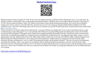 Michael Jackson Essay
Michael Jackson was born on August 29, 1958. He was one of ten children growing up. Michael and his siblings grew up in a very strict home. He
had many conflicts with his father, who was physically and emotionally abusive. Michael's music career began with the formation of The Jackson 5
in 1963, when he joined his brothers, Jackie, Tito, Marlon, and Jermaine in their already booming musical group. This was the start of Michael's
singing career. He was only five years old at this time, and went solo in 1971 at the young age of thirteen (Internet Movie Database). His fame
continued to grow, until 1993, when things took a turn for the worse. Michael was accused of child sexual abuse. He denied these claims, and the little
boy's...show more content...
He later said that it was a huge mistake that he regrets doing. A year later, Michael was charged with "seven counts of molestation and two counts
of administering an intoxicating agent" to a 13 year old male child. Michael was recorded holding hands and making plans to share a bed with the
boy (Internet Movie Database). Throughout his life, Michael also struggled with Body Dysmorphic Disorder, which means that he viewed himself
and his body in a defected and morphed way. Michael may have developed this disorder because he was diagnosed with vitiligo, which is a loss of
pigmentation in the skin. Michael died on June 25th, 2009 of drug–induced cardiac arrest at the age of 50 (Merkin, 2009). Using the Diagnostic and
Statistical Manual of Mental Disorders IV, Axis I deals with Clinical Syndromes. Michal Jackson was diagnosed with Panic Disorder, Body
Dimorphic Disorder and Depression. Axis II is called "Developmental Disorders and Personality Disorders." This axis is relevant to developmental
and personality disorders, which, in my opinion, do not apply to Jackson. Dealing with physical conditions is Axis III, which he did not suffer
from either. Severity of Psychosocial Stressors, Axis IV, is where you explain and rate the events in a person's life to cause the disorders listed in Axis I
and Axis II. These events for Michael were abuse as a child (severe), the death of his brother at a young age (moderate), the loss of childhood because
of his singing
Get more content on HelpWriting.net
 