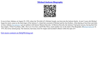 Michael Jackson Biography
It was in Gary, Indiana, on August 29, 1958, where the 7th child of 9, Michael Joseph, was born into the Jackson family. At just 5 years old, Michael
began his music career as the lead singer of the Jackson 5, a band that consisted of Michael and his four brothers. After playing at local bars and clubs
in Gary, Indiana, the Jackson 5 got an audition with famous Motown Records. At Motown Records, the Jackson 5 had great success, having their first
four singles, I Want You Back, ABC, The Love You Save, and I'll Be There, reach number one on the charts (The Biography of
Michael Jackson). In
1975, the newly named group, The Jacksons, had many more hit singles and recorded 6 albums within the span of 8
Get more content on HelpWriting.net
 