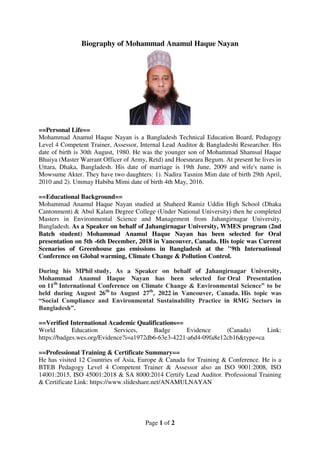 Page 1 of 2
Biography of Mohammad Anamul Haque Nayan
==Personal Life==
Mohammad Anamul Haque Nayan is a Bangladesh Technical Education Board, Pedagogy
Level 4 Competent Trainer, Assessor, Internal Lead Auditor & Bangladeshi Researcher. His
date of birth is 30th August, 1980. He was the younger son of Mohammad Shamsul Haque
Bhuiya (Master Warrant Officer of Army, Retd) and Hoesneara Begum. At present he lives in
Uttara, Dhaka, Bangladesh. His date of marriage is 19th June, 2009 and wife's name is
Mowsume Akter. They have two daughters: 1). Nadira Tasnim Mim date of birth 29th April,
2010 and 2). Ummay Habiba Mimi date of birth 4th May, 2016.
==Educational Background==
Mohammad Anamul Haque Nayan studied at Shaheed Ramiz Uddin High School (Dhaka
Cantonment) & Abul Kalam Degree College (Under National University) then he completed
Masters in Environmental Science and Management from Jahangirnagar University,
Bangladesh. As a Speaker on behalf of Jahangirnagar University, WMES program (2nd
Batch student) Mohammad Anamul Haque Nayan has been selected for Oral
presentation on 5th -6th December, 2018 in Vancouver, Canada. His topic was Current
Scenarios of Greenhouse gas emissions in Bangladesh at the "9th International
Conference on Global warming, Climate Change & Pollution Control.
During his MPhil study, As a Speaker on behalf of Jahangirnagar University,
Mohammad Anamul Haque Nayan has been selected for Oral Presentation
on 11th
International Conference on Climate Change & Environmental Science” to be
held during August 26th
to August 27th
, 2022 in Vancouver, Canada. His topic was
“Social Compliance and Environmental Sustainability Practice in RMG Sectors in
Bangladesh”.
==Verified International Academic Qualifications==
World Education Services, Badge Evidence (Canada) Link:
https://badges.wes.org/Evidence?i=a1972db6-63e3-4221-a6d4-09fa8e12cb16&type=ca
==Professional Training & Certificate Summary==
He has visited 12 Countries of Asia, Europe & Canada for Training & Conference. He is a
BTEB Pedagogy Level 4 Competent Trainer & Assessor also an ISO 9001:2008, ISO
14001:2015, ISO 45001:2018 & SA 8000:2014 Certify Lead Auditor. Professional Training
& Certificate Link: https://www.slideshare.net/ANAMULNAYAN
 