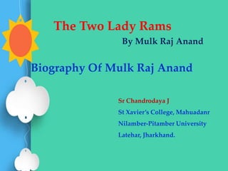The Two Lady Rams
By Mulk Raj Anand
Biography Of Mulk Raj Anand
Sr Chandrodaya J
St Xavier’s College, Mahuadanr
Nilamber-Pitamber University
Latehar, Jharkhand.
 